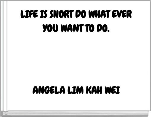 LIFE IS SHORT DO WHAT EVER YOU WANT TO DO. ANGELA LIM KAH WEI