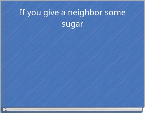 If you give a neighbor some sugar